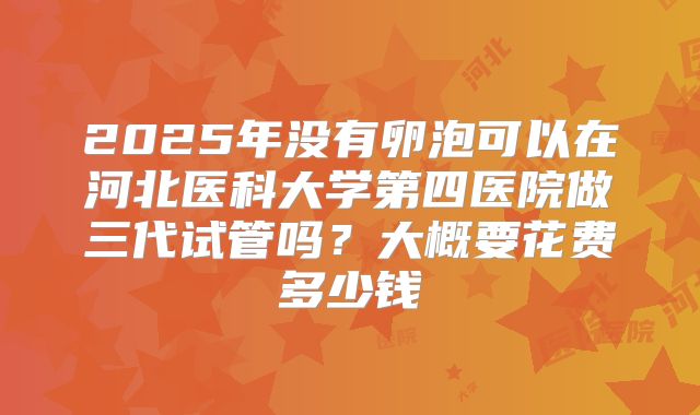 2025年没有卵泡可以在河北医科大学第四医院做三代试管吗？大概要花费多少钱