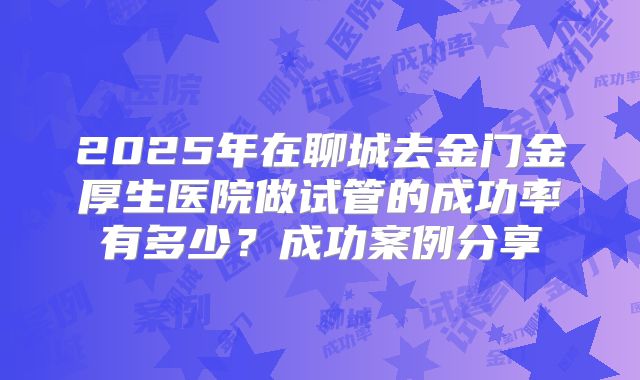 2025年在聊城去金门金厚生医院做试管的成功率有多少？成功案例分享
