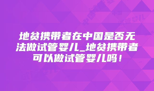 地贫携带者在中国是否无法做试管婴儿_地贫携带者可以做试管婴儿吗!