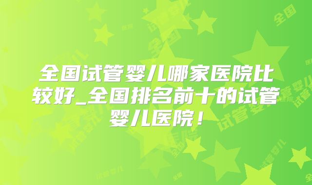 全国试管婴儿哪家医院比较好_全国排名前十的试管婴儿医院!