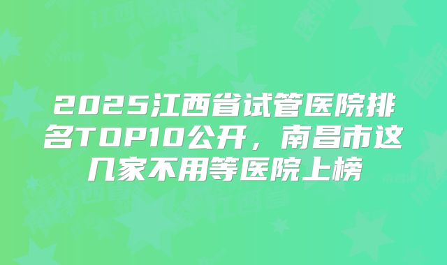 2025江西省试管医院排名TOP10公开，南昌市这几家不用等医院上榜