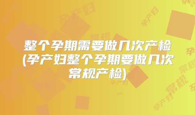 整个孕期需要做几次产检(孕产妇整个孕期要做几次常规产检)