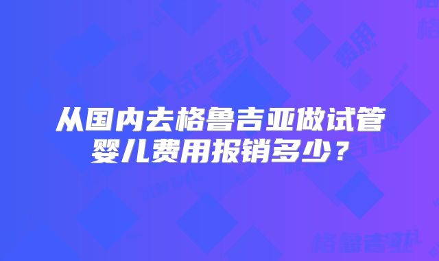 从国内去格鲁吉亚做试管婴儿费用报销多少？