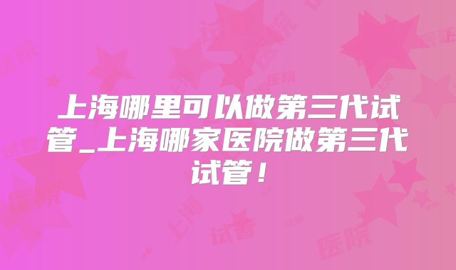 上海哪里可以做第三代试管_上海哪家医院做第三代试管！
