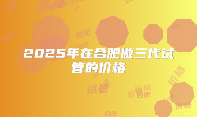 2025年在合肥做三代试管的价格