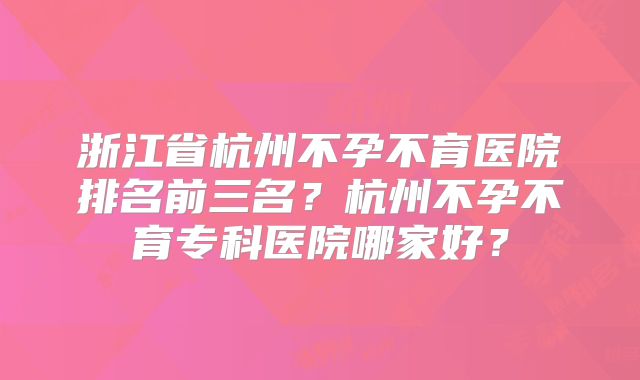 浙江省杭州不孕不育医院排名前三名?杭州不孕不育专科医院哪家好?