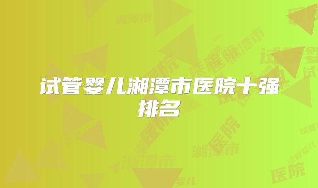 试管婴儿湘潭市医院十强排名