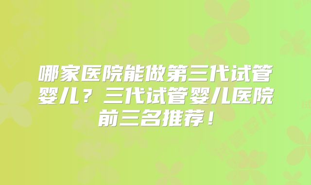 哪家医院能做第三代试管婴儿？三代试管婴儿医院前三名推荐！