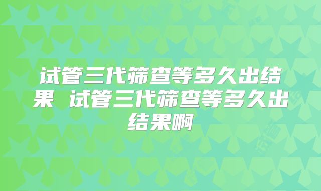 试管三代筛查等多久出结果 试管三代筛查等多久出结果啊