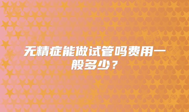 无精症能做试管吗费用一般多少？
