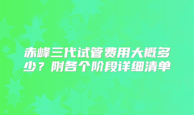 赤峰三代试管费用大概多少？附各个阶段详细清单