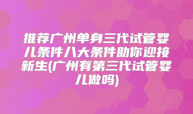 推荐广州单身三代试管婴儿条件八大条件助你迎接新生(广州有第三代试管婴儿做吗)