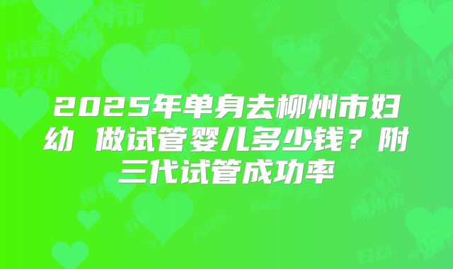 2025年单身去柳州市妇幼 做试管婴儿多少钱？附三代试管成功率