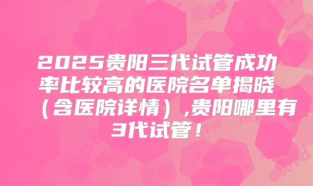 2025贵阳三代试管成功率比较高的医院名单揭晓（含医院详情）,贵阳哪里有3代试管！