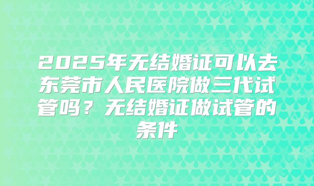 2025年无结婚证可以去东莞市人民医院做三代试管吗？无结婚证做试管的条件