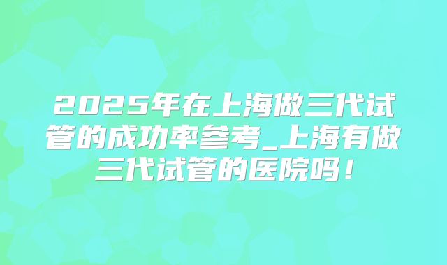 2025年在上海做三代试管的成功率参考_上海有做三代试管的医院吗！