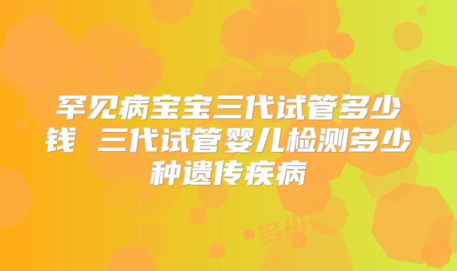 罕见病宝宝三代试管多少钱 三代试管婴儿检测多少种遗传疾病