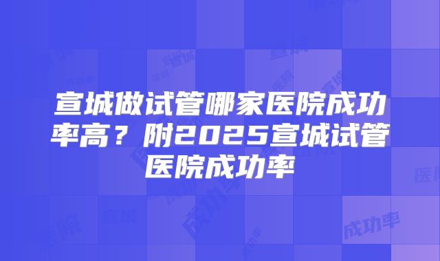 宣城做试管哪家医院成功率高?附2025宣城试管医院成功率