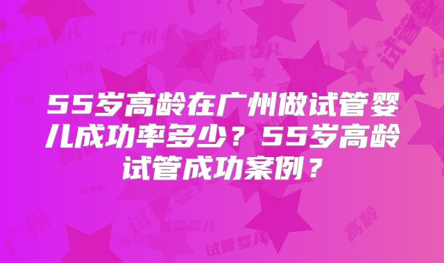 55岁高龄在广州做试管婴儿成功率多少?55岁高龄试管成功案例?