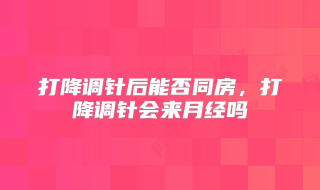 打降调针后能否同房，打降调针会来月经吗
