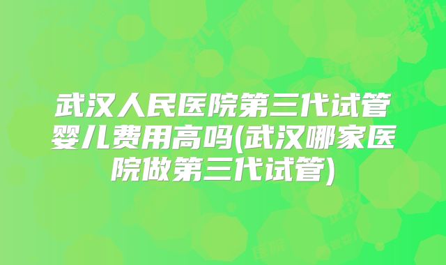 武汉人民医院第三代试管婴儿费用高吗(武汉哪家医院做第三代试管)