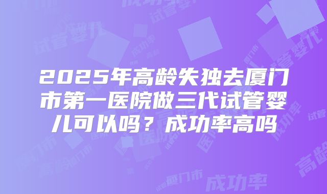 2025年高龄失独去厦门市第一医院做三代试管婴儿可以吗?成功率高吗