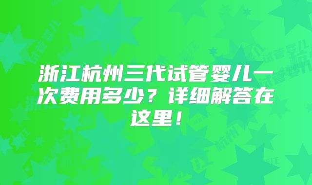 浙江杭州三代试管婴儿一次费用多少?详细解答在这里!