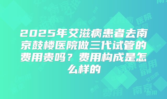2025年艾滋病患者去南京鼓楼医院做三代试管的费用贵吗?费用构成是怎么样的