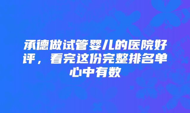 承德做试管婴儿的医院好评，看完这份完整排名单心中有数