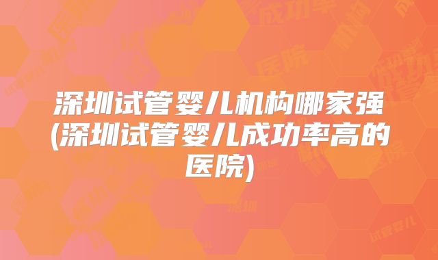 深圳试管婴儿机构哪家强(深圳试管婴儿成功率高的医院)