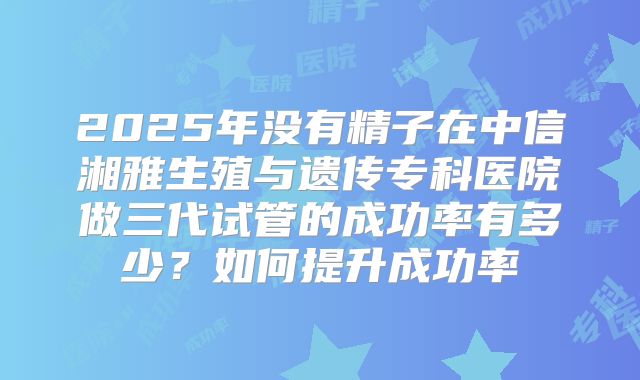 2025年没有精子在中信湘雅生殖与遗传专科医院做三代试管的成功率有多少？如何提升成功率