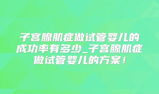 子宫腺肌症做试管婴儿的成功率有多少_子宫腺肌症做试管婴儿的方案！