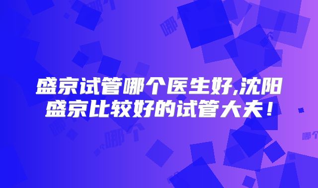 盛京试管哪个医生好,沈阳盛京比较好的试管大夫!
