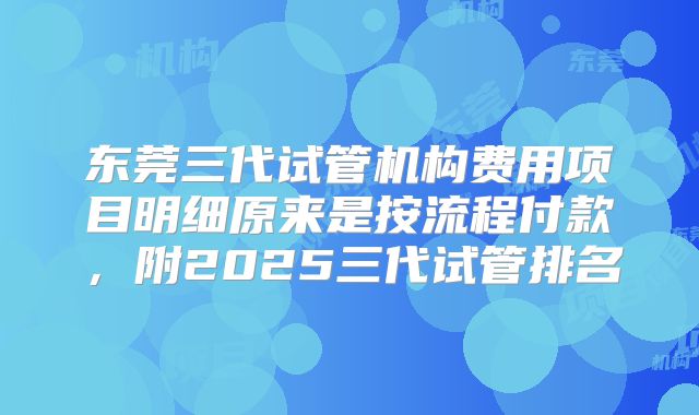 东莞三代试管机构费用项目明细原来是按流程付款,附2025三代试管排名