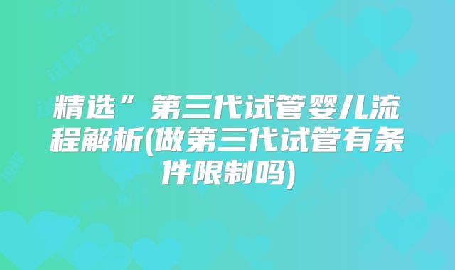 精选”第三代试管婴儿流程解析(做第三代试管有条件限制吗)