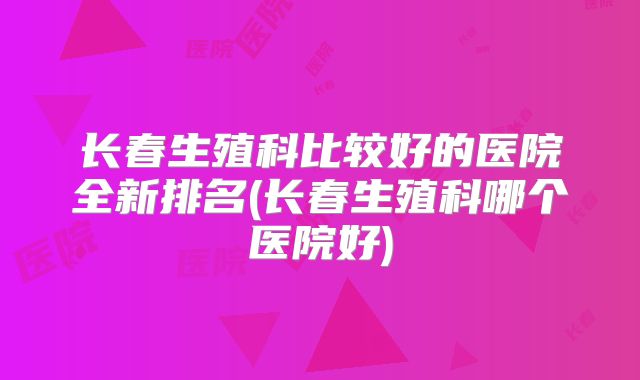长春生殖科比较好的医院全新排名(长春生殖科哪个医院好)
