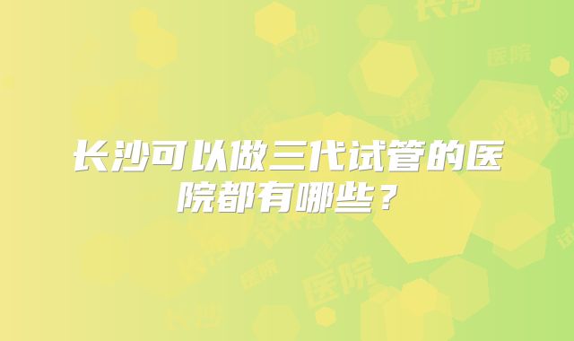 长沙可以做三代试管的医院都有哪些?