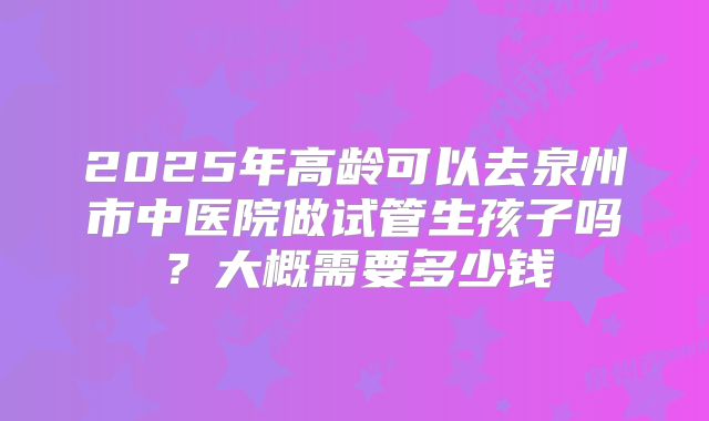 2025年高龄可以去泉州市中医院做试管生孩子吗？大概需要多少钱