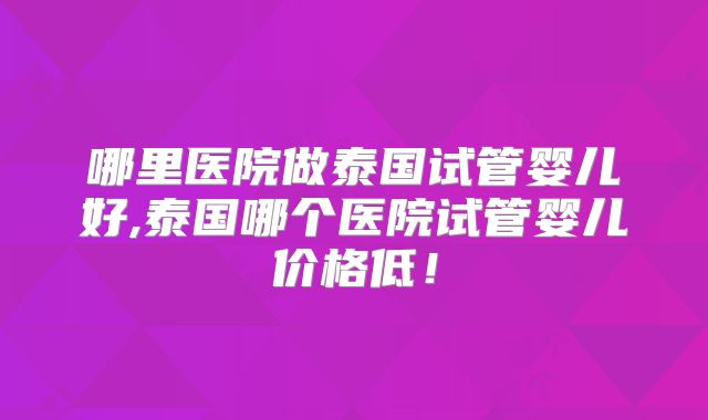 哪里医院做泰国试管婴儿好,泰国哪个医院试管婴儿价格低！
