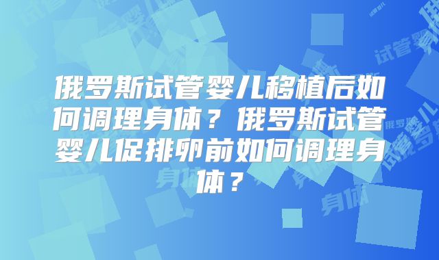 俄罗斯试管婴儿移植后如何调理身体？俄罗斯试管婴儿促排卵前如何调理身体？