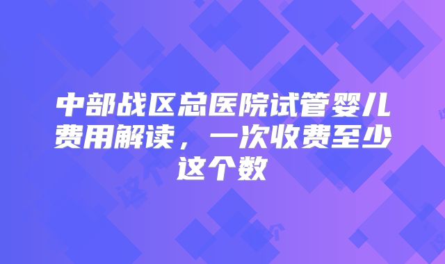 中部战区总医院试管婴儿费用解读，一次收费至少这个数