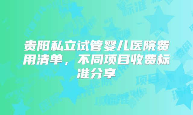 贵阳私立试管婴儿医院费用清单，不同项目收费标准分享