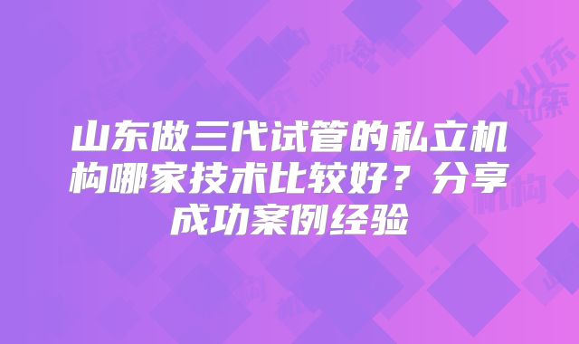 山东做三代试管的私立机构哪家技术比较好?分享成功案例经验