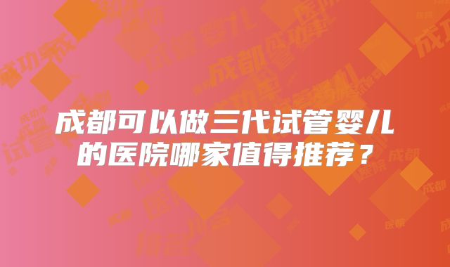 成都可以做三代试管婴儿的医院哪家值得推荐？