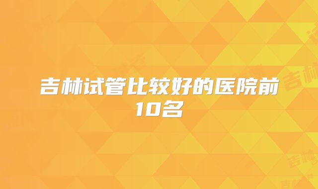 吉林试管比较好的医院前10名