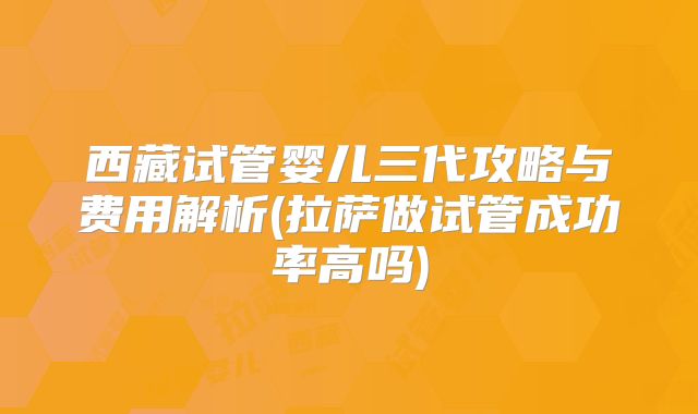 西藏试管婴儿三代攻略与费用解析(拉萨做试管成功率高吗)