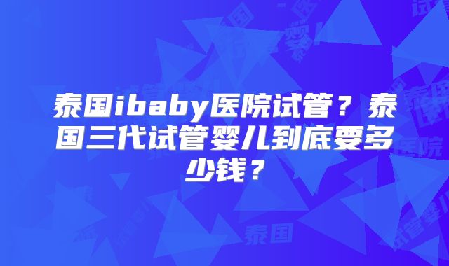 泰国ibaby医院试管？泰国三代试管婴儿到底要多少钱？