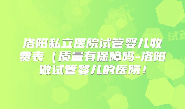 洛阳私立医院试管婴儿收费表（质量有保障吗-洛阳做试管婴儿的医院！