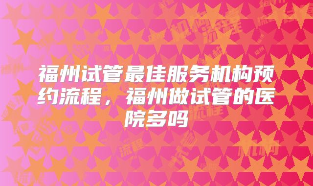 福州试管最佳服务机构预约流程，福州做试管的医院多吗