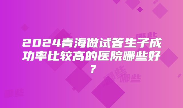 2024青海做试管生子成功率比较高的医院哪些好?
